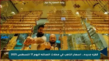 قفزة جديدة.. أسعار الذهب في محلات الصاغة اليوم 17 أغسطس 2025